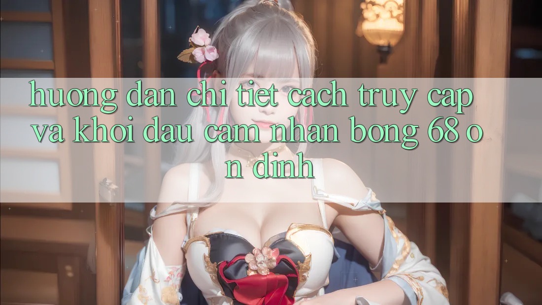 Hướng Dẫn Chi Tiết Cách Truy Cập Và Khởi đầu Cảm nhận bong 68 Ổn định