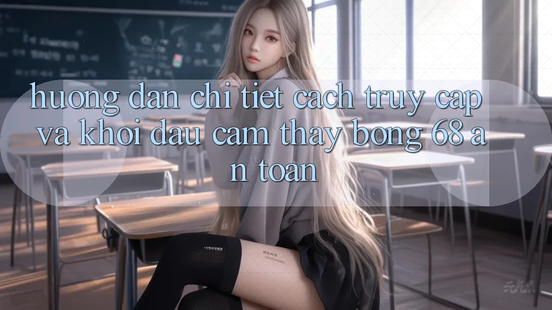 Hướng Dẫn Chi Tiết Cách Truy Cập Và Khởi đầu Cảm thấy bong 68 An Toàn