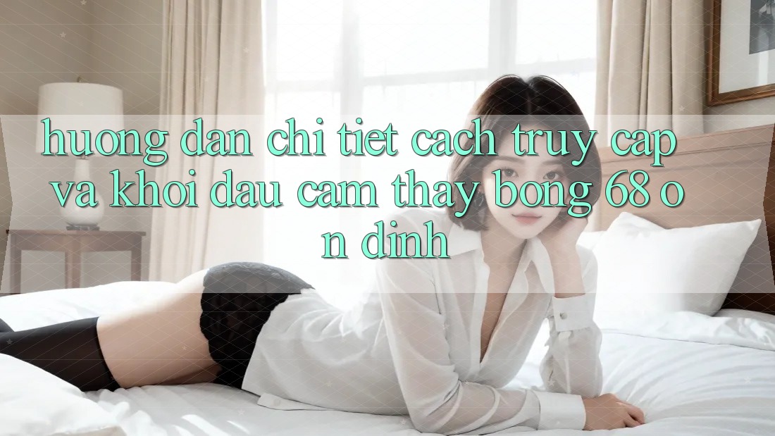 Hướng Dẫn Chi Tiết Cách Truy Cập Và Khởi đầu Cảm thấy bong 68 Ổn định Hướng Dẫn Chi Tiết Cách Truy Cập Và Khởi đầu Cảm thấy bong 68 Ổn định