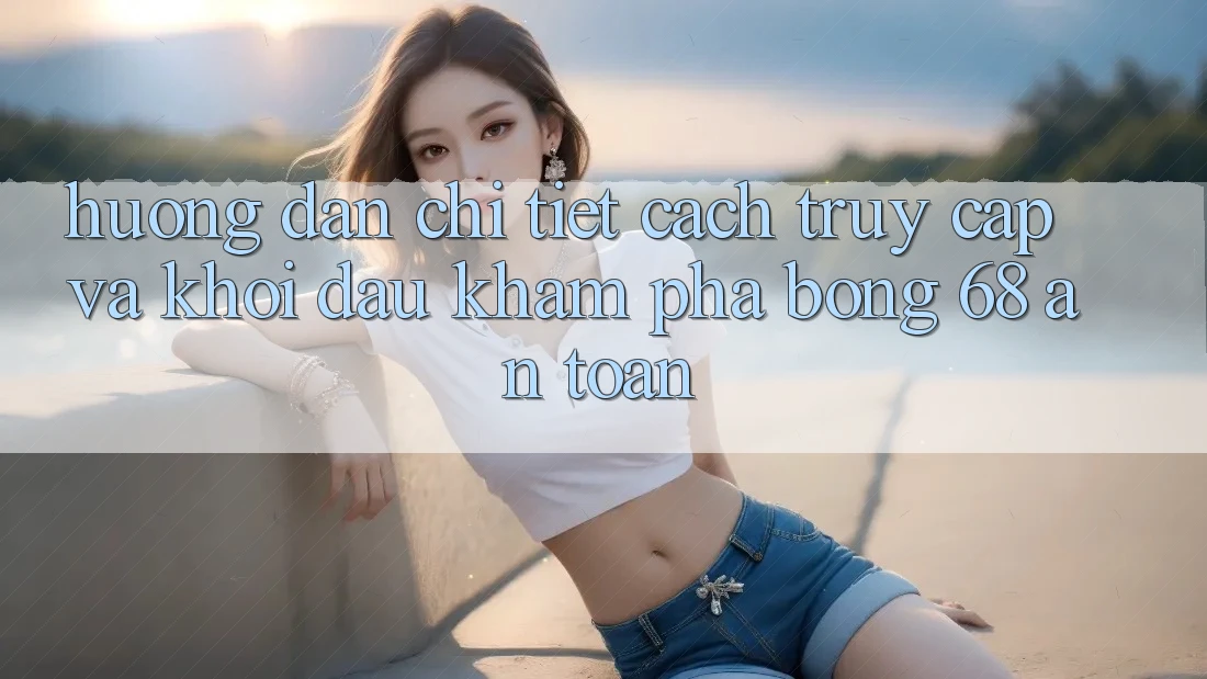 Hướng Dẫn Chi Tiết Cách Truy Cập Và Khởi đầu Khám phá bong 68 An Toàn Hướng Dẫn Chi Tiết Cách Truy Cập Và Khởi đầu Khám phá bong 68 An Toàn
