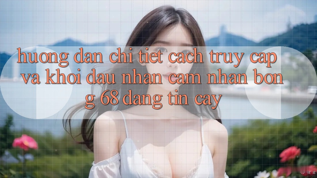 Hướng Dẫn Chi Tiết Cách Truy Cập Và Khởi đầu Nhận cảm nhận bong 68 Đáng tin cậy Hướng Dẫn Chi Tiết Cách Truy Cập Và Khởi đầu Nhận cảm nhận bong 68 Đáng tin cậy