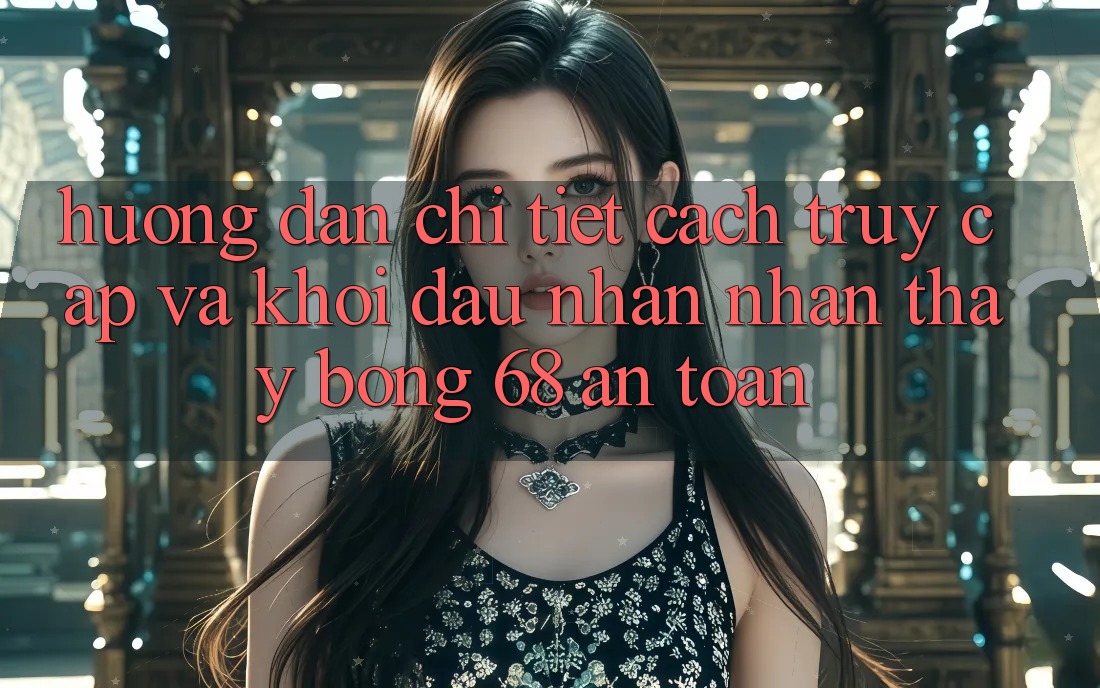 Hướng Dẫn Chi Tiết Cách Truy Cập Và Khởi đầu Nhận nhận thấy bong 68 An Toàn Hướng Dẫn Chi Tiết Cách Truy Cập Và Khởi đầu Nhận nhận thấy bong 68 An Toàn