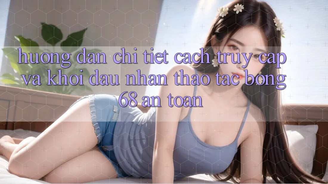 Hướng Dẫn Chi Tiết Cách Truy Cập Và Khởi đầu Nhận thao tác bong 68 An Toàn