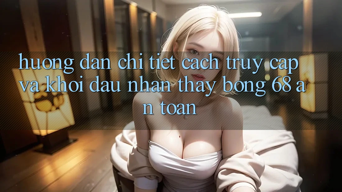 Hướng Dẫn Chi Tiết Cách Truy Cập Và Khởi đầu Nhận thấy bong 68 An Toàn Hướng Dẫn Chi Tiết Cách Truy Cập Và Khởi đầu Nhận thấy bong 68 An Toàn