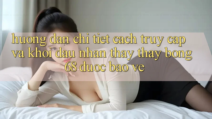 Hướng Dẫn Chi Tiết Cách Truy Cập Và Khởi đầu Nhận thấy thấy bong 68 Được bảo vệ