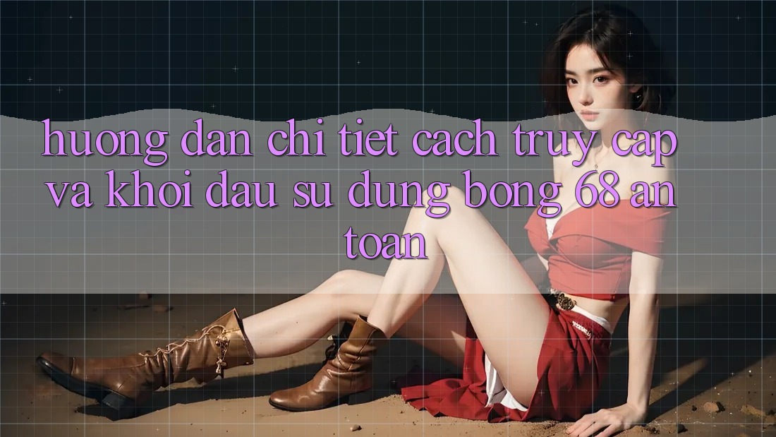 Hướng Dẫn Chi Tiết Cách Truy Cập Và Khởi đầu Sử dụng bong 68 An Toàn