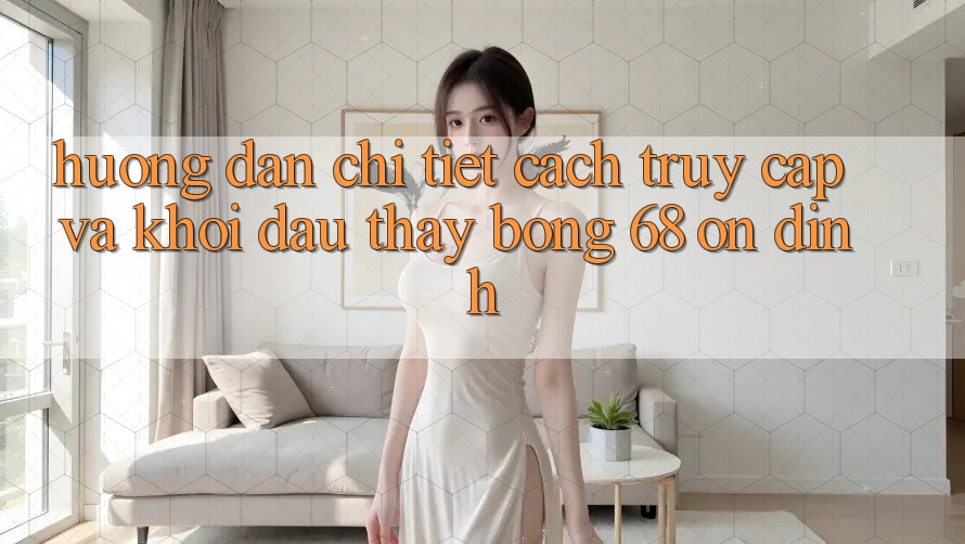 Hướng Dẫn Chi Tiết Cách Truy Cập Và Khởi đầu Thấy bong 68 Ổn định