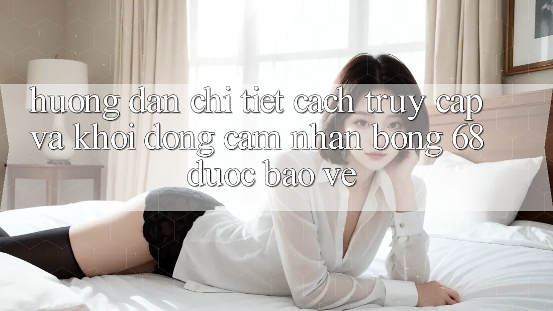 Hướng Dẫn Chi Tiết Cách Truy Cập Và Khởi động Cảm nhận bong 68 Được bảo vệ