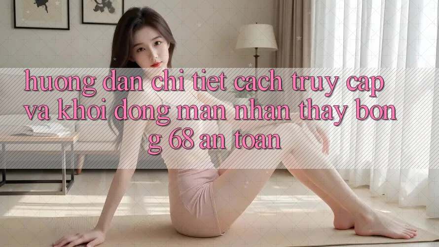 Hướng dẫn Chi Tiết Cách Truy Cập Và Khởi động màn Nhận thấy bong 68 An Toàn