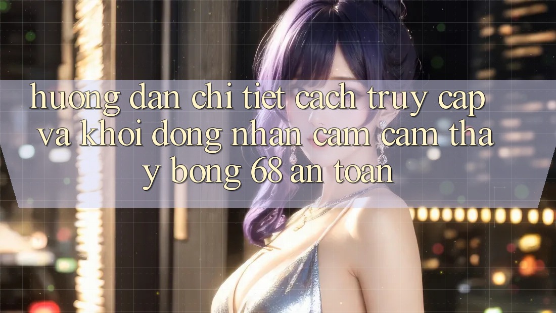 Hướng Dẫn Chi Tiết Cách Truy Cập Và Khởi động Nhận cảm cảm thấy bong 68 An Toàn