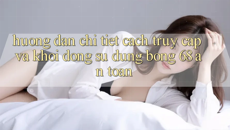 Hướng Dẫn Chi Tiết Cách Truy Cập Và Khởi động Sử dụng bong 68 An Toàn