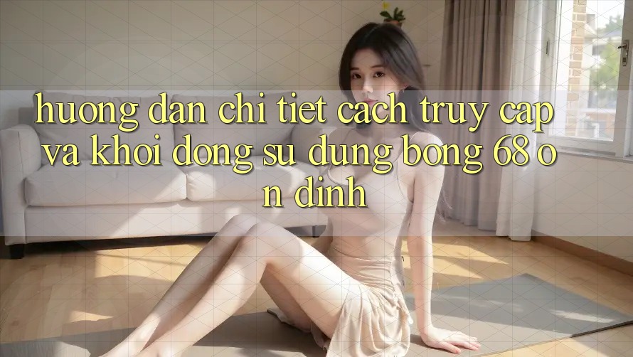 Hướng Dẫn Chi Tiết Cách Truy Cập Và Khởi động Sử dụng bong 68 Ổn định Hướng Dẫn Chi Tiết Cách Truy Cập Và Khởi động Sử dụng bong 68 Ổn định