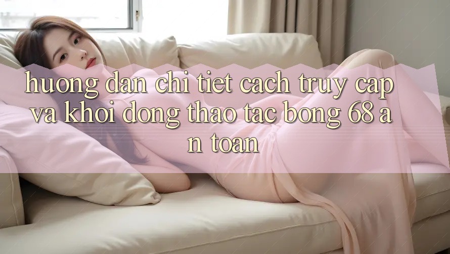 Hướng Dẫn Chi Tiết Cách Truy Cập Và Khởi động Thao tác bong 68 An Toàn
