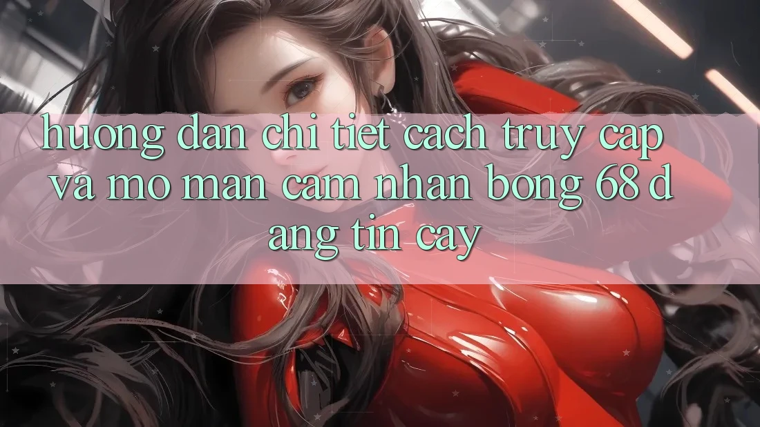 Hướng Dẫn Chi Tiết Cách Truy Cập Và Mở màn Cảm nhận bong 68 Đáng tin cậy