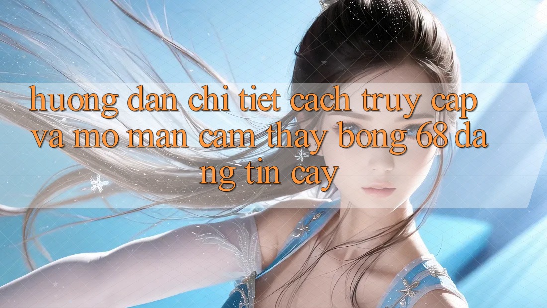 Hướng Dẫn Chi Tiết Cách Truy Cập Và Mở màn Cảm thấy bong 68 Đáng tin cậy