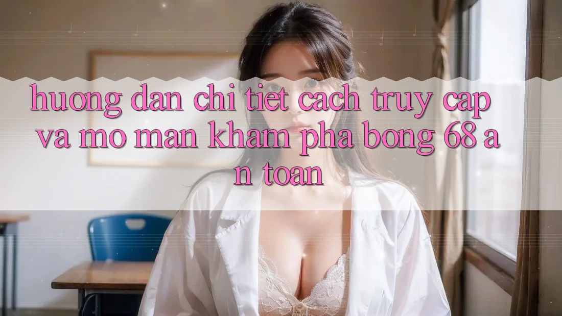 Hướng Dẫn Chi Tiết Cách Truy Cập Và Mở màn Khám phá bong 68 An Toàn
