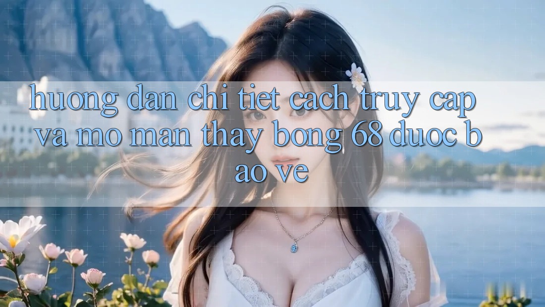 Hướng Dẫn Chi Tiết Cách Truy Cập Và Mở màn Thấy bong 68 Được bảo vệ