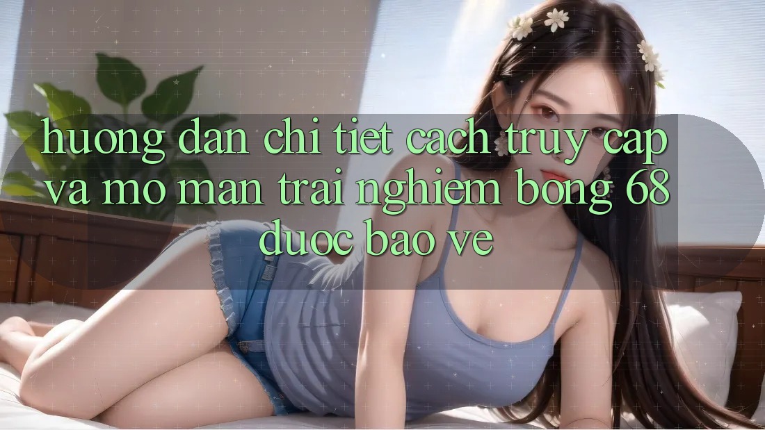 Hướng Dẫn Chi Tiết Cách Truy Cập Và Mở màn Trải Nghiệm bong 68 Được bảo vệ