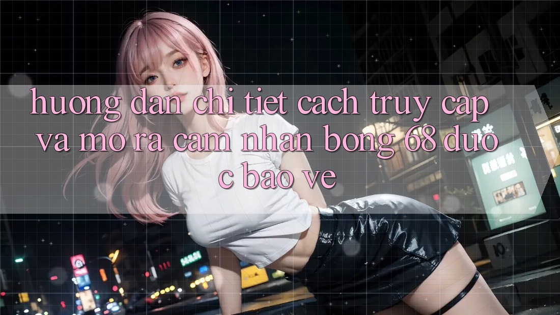 Hướng Dẫn Chi Tiết Cách Truy Cập Và Mở ra Cảm nhận bong 68 Được bảo vệ
