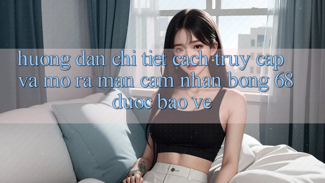 Hướng Dẫn Chi Tiết Cách Truy Cập Và Mở ra màn Cảm nhận bong 68 Được bảo vệ Hướng Dẫn Chi Tiết Cách Truy Cập Và Mở ra màn Cảm nhận bong 68 Được bảo vệ