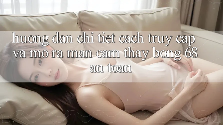 Hướng Dẫn Chi Tiết Cách Truy Cập Và Mở ra màn Cảm thấy bong 68 An Toàn