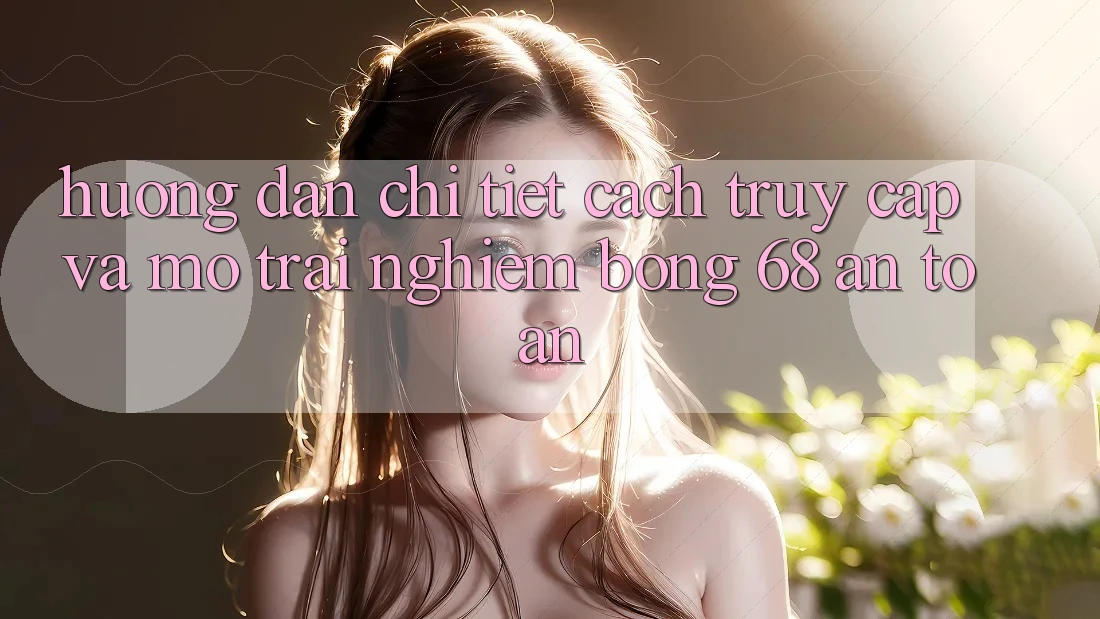 Hướng Dẫn Chi Tiết Cách Truy Cập Và Mở Trải Nghiệm bong 68 An Toàn