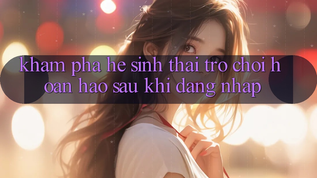 Khám Phá Hệ Sinh Thái Trò Chơi Hoàn hảo Sau Khi Đăng Nhập Khám Phá Hệ Sinh Thái Trò Chơi Hoàn hảo Sau Khi Đăng Nhập