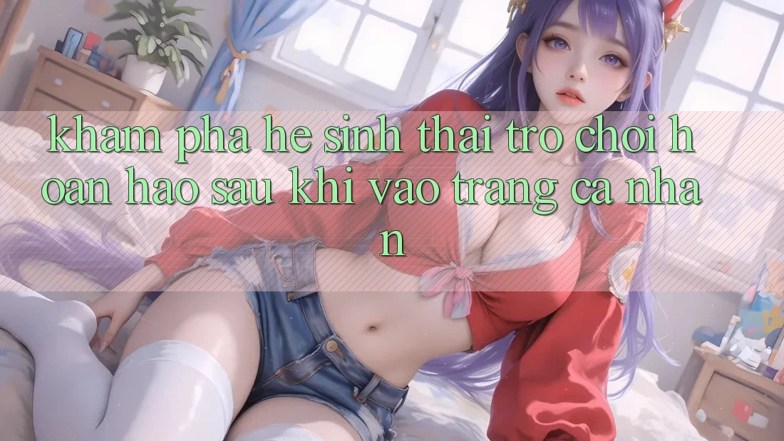 Khám Phá Hệ Sinh Thái Trò Chơi Hoàn hảo Sau Khi Vào trang cá nhân