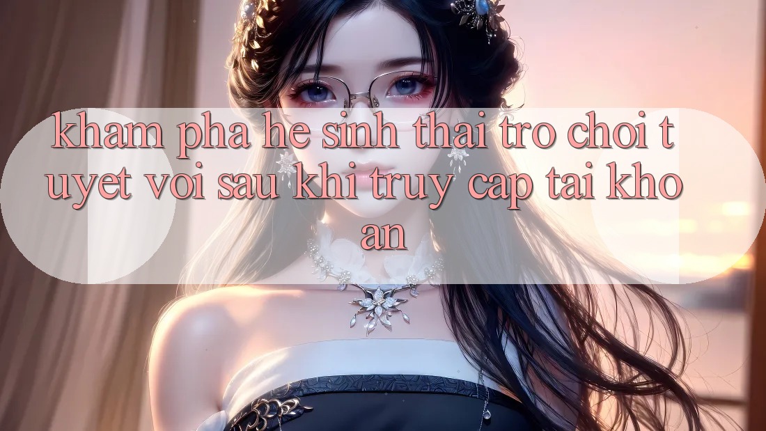 Khám Phá Hệ Sinh Thái Trò Chơi Tuyệt vời Sau Khi Truy cập tài khoản
