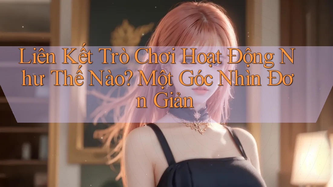 Liên Kết Trò Chơi Hoạt Động Như Thế Nào? Một Góc Nhìn Đơn Giản