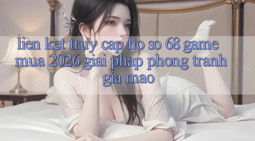 Liên kết Truy cập hồ sơ 68 Game Mùa 2026: Giải Pháp Phòng Tránh Giả Mạo