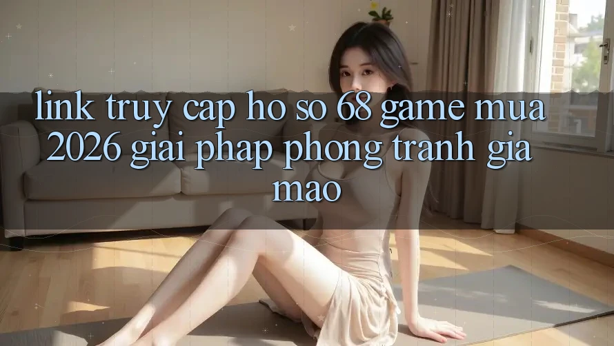 Link Truy cập hồ sơ 68 Game Mùa 2026: Giải Pháp Phòng Tránh Giả Mạo