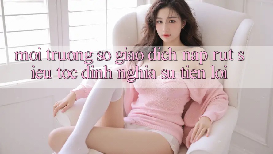 Môi trường số Giao Dịch Nạp Rút Siêu Tốc: Định Nghĩa Sự Tiện Lợi Môi trường số Giao Dịch Nạp Rút Siêu Tốc: Định Nghĩa Sự Tiện Lợi