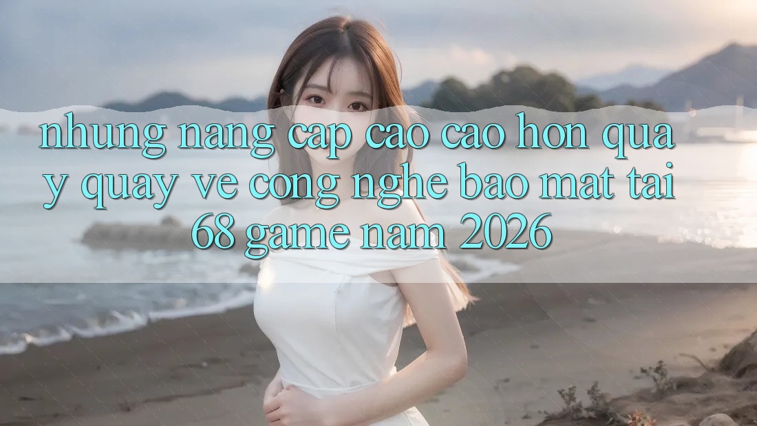 Những Nâng Cấp Cao cao hơn Quay quay về Công Nghệ Bảo Mật Tại 68 Game Năm 2026