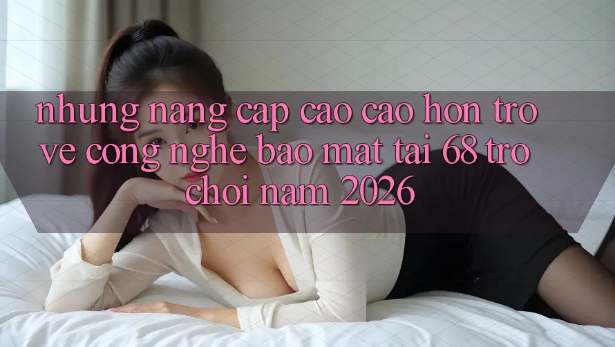 Những Nâng Cấp Cao cao hơn Trở về Công Nghệ Bảo Mật Tại 68 Trò chơi Năm 2026