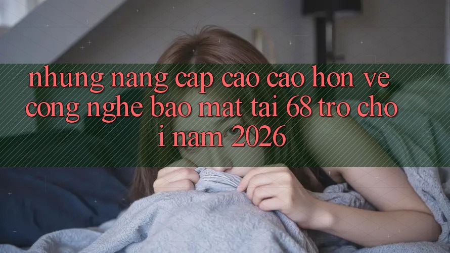 Những Nâng Cấp Cao cao hơn Về Công Nghệ Bảo Mật Tại 68 Trò chơi Năm 2026