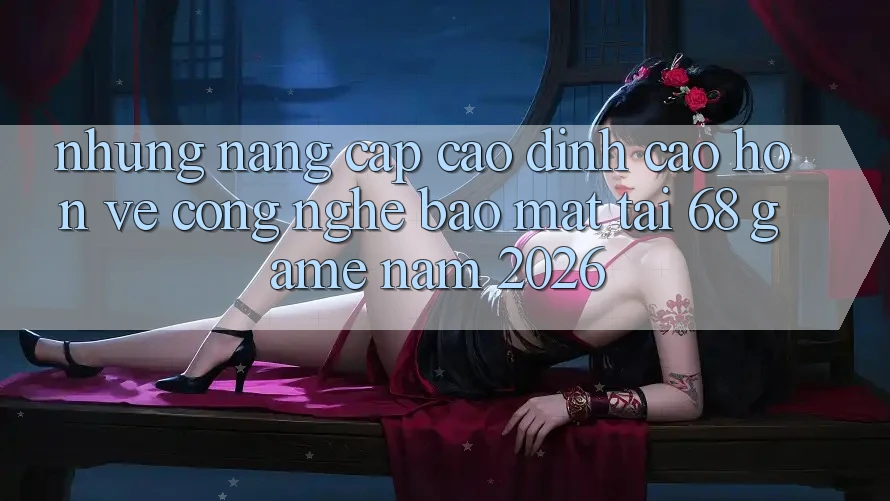 Những Nâng Cấp Cao đỉnh cao hơn Về Công Nghệ Bảo Mật Tại 68 Game Năm 2026 Những Nâng Cấp Cao đỉnh cao hơn Về Công Nghệ Bảo Mật Tại 68 Game Năm 2026