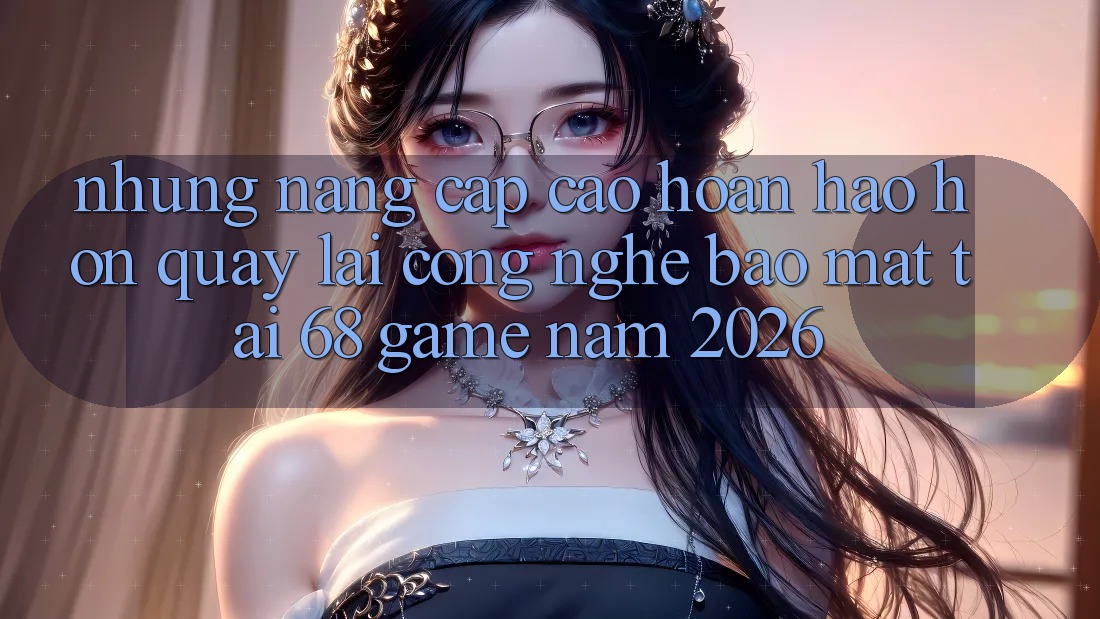 Những Nâng Cấp Cao hoàn hảo hơn Quay lại Công Nghệ Bảo Mật Tại 68 Game Năm 2026 Những Nâng Cấp Cao hoàn hảo hơn Quay lại Công Nghệ Bảo Mật Tại 68 Game Năm 2026