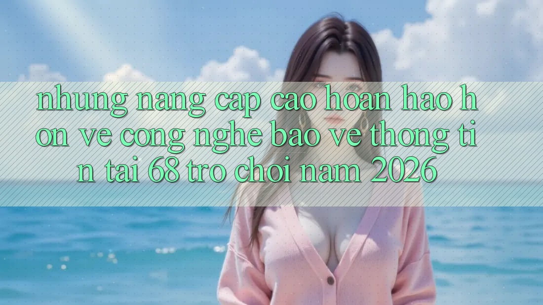 Những Nâng Cấp Cao hoàn hảo hơn Về Công Nghệ Bảo vệ thông tin Tại 68 Trò chơi Năm 2026