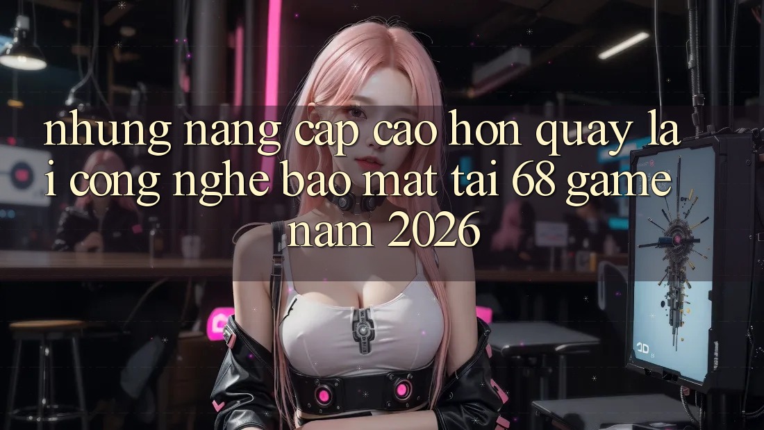 Những Nâng Cấp Cao hơn Quay lại Công Nghệ Bảo Mật Tại 68 Game Năm 2026