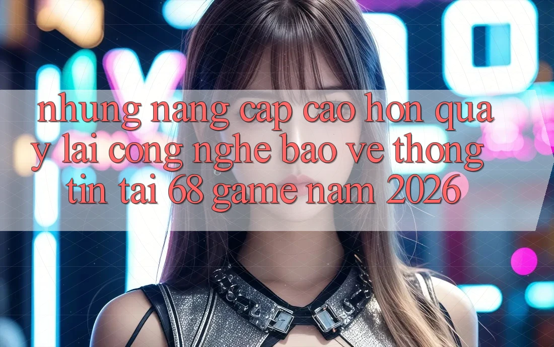 Những Nâng Cấp Cao hơn Quay lại Công Nghệ Bảo vệ thông tin Tại 68 Game Năm 2026 Những Nâng Cấp Cao hơn Quay lại Công Nghệ Bảo vệ thông tin Tại 68 Game Năm 2026