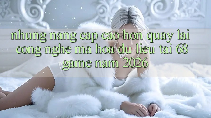 Những Nâng Cấp Cao hơn Quay lại Công Nghệ Mã hóa dữ liệu Tại 68 Game Năm 2026 Những Nâng Cấp Cao hơn Quay lại Công Nghệ Mã hóa dữ liệu Tại 68 Game Năm 2026