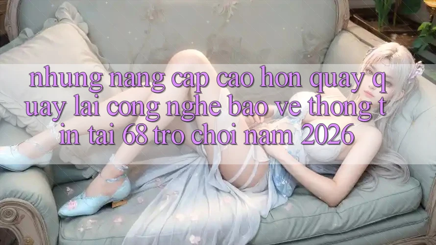 Những Nâng Cấp Cao hơn Quay quay lại Công Nghệ Bảo vệ thông tin Tại 68 Trò chơi Năm 2026