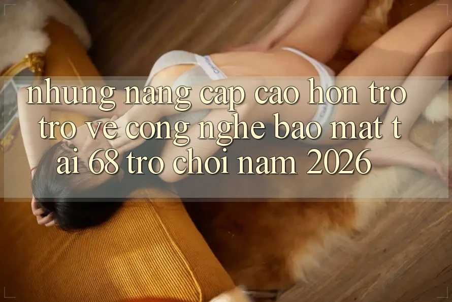 Những Nâng Cấp Cao hơn Trở trở về Công Nghệ Bảo Mật Tại 68 Trò chơi Năm 2026