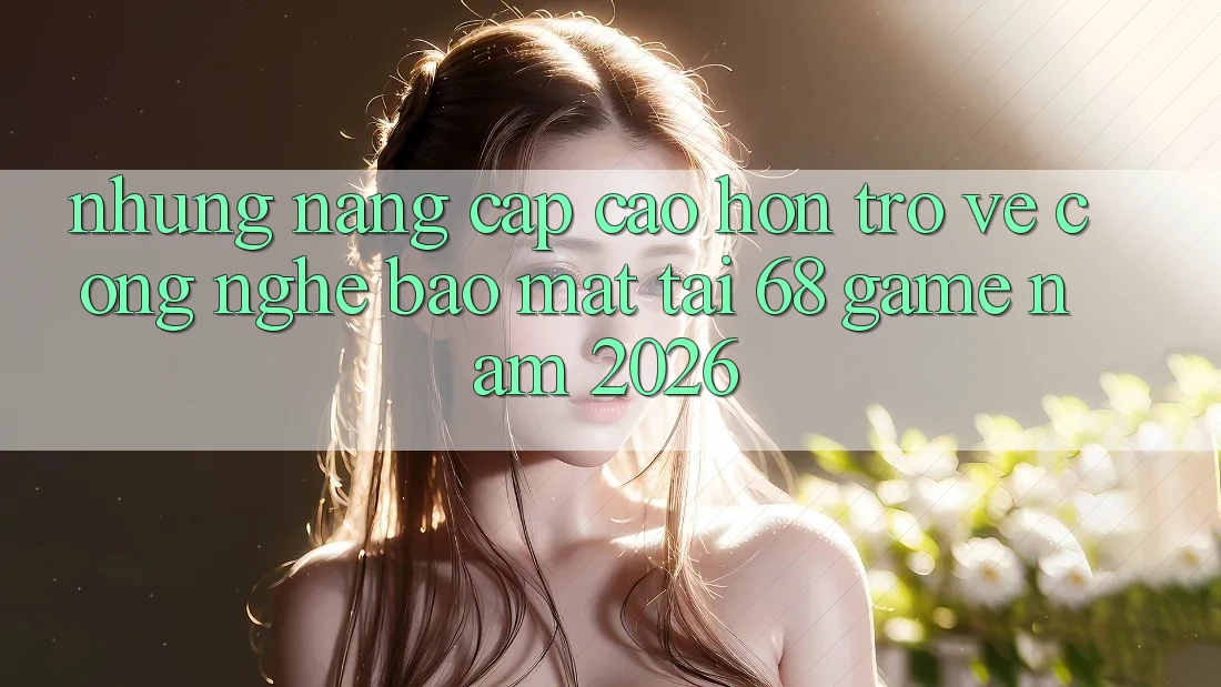 Những Nâng Cấp Cao hơn Trở về Công Nghệ Bảo Mật Tại 68 Game Năm 2026 Những Nâng Cấp Cao hơn Trở về Công Nghệ Bảo Mật Tại 68 Game Năm 2026