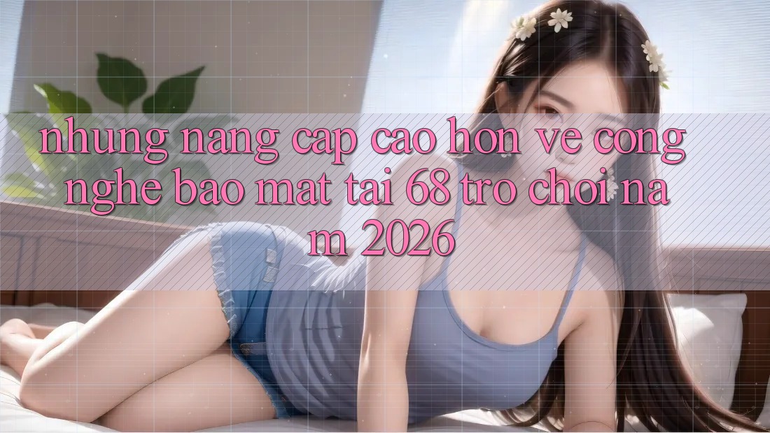 Những Nâng Cấp Cao hơn Về Công Nghệ Bảo Mật Tại 68 Trò chơi Năm 2026 Những Nâng Cấp Cao hơn Về Công Nghệ Bảo Mật Tại 68 Trò chơi Năm 2026