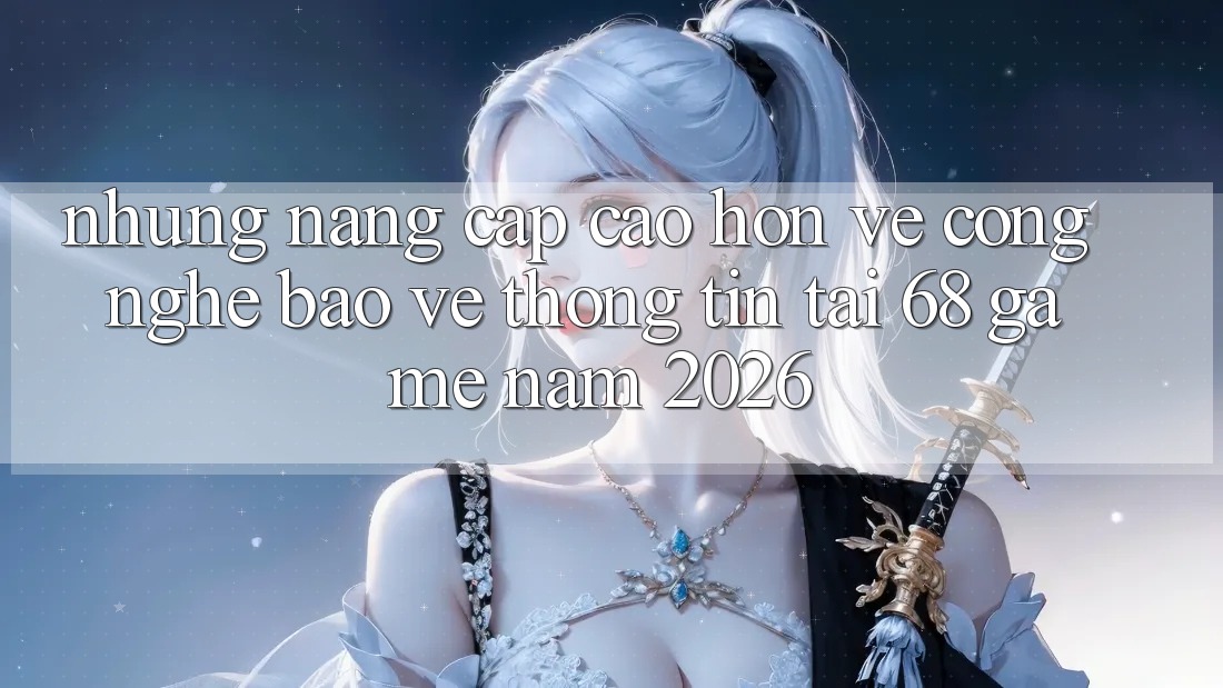 Những Nâng Cấp Cao hơn Về Công Nghệ Bảo vệ thông tin Tại 68 Game Năm 2026
