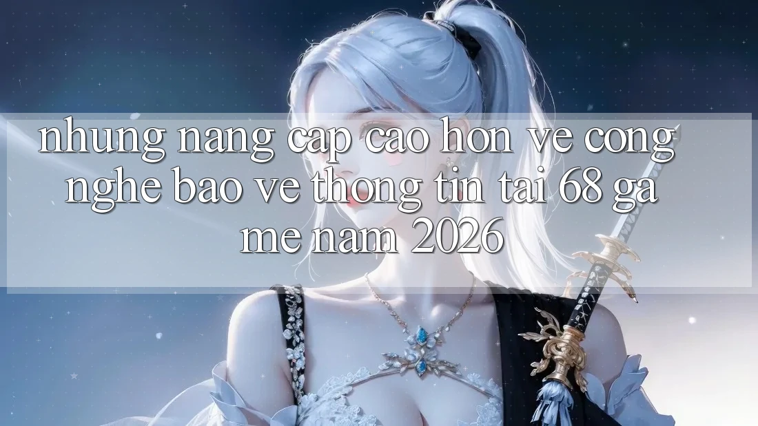 Những Nâng Cấp Cao hơn Về Công Nghệ Bảo vệ thông tin Tại 68 Game Năm 2026