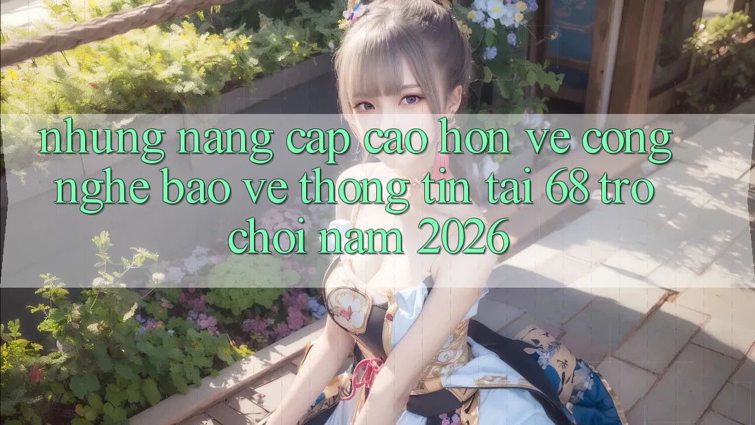 Những Nâng Cấp Cao hơn Về Công Nghệ Bảo vệ thông tin Tại 68 Trò chơi Năm 2026