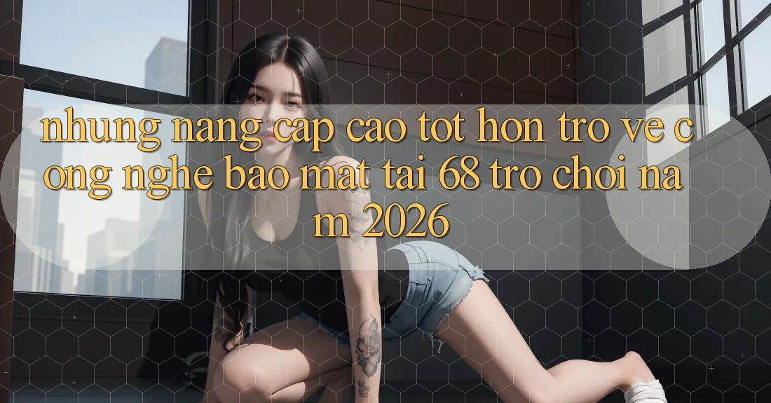 Những Nâng Cấp Cao tốt hơn Trở về Công Nghệ Bảo Mật Tại 68 Trò chơi Năm 2026